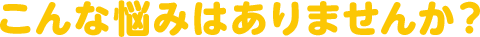こんな悩みはありませんか?